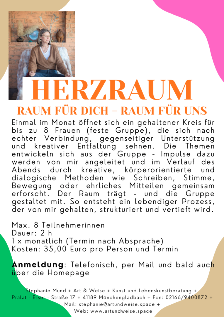 Herzraum
Raum für Dich - Raum für unsEinmal im Monat öffnet sich ein gehaltener Kreis für bis zu 8 Frauen in einer festen Gruppe, die sich nach echter Verbindung, gegenseitiger Unterstützung und kreativer Entfaltung sehnen. Die Themen entwickeln sich aus der Gruppe - Impulse dazu werden von mir angeleitet und im Verlauf des Abends durch kreative, körperorientierte und dialogische Methoden wie Schreiben, Stimme, Bewegung oder ehrliches Mitteilen gemeinsam erforscht. Der Raum trägt - und die Gruppe gestaltet mit. So entsteht ein lebendiger, kreativer Prozess, der von mir gehalten, strukturiert und vertieft wird.Max. 8 Teilnehmerinnen
Dauer: 1x monatlich (drei Termine fest, danach entscheidet die Gruppe, ob sie so
zusammenbleiben möchte)
Kosten: 35,- Euro pro Termin und TeilnehmerinHast Du noch Fragen, kontaktiere mich gerne für ein persönliches Gespräch.
